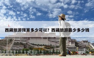 西藏旅游預算多少可以？西藏旅游最少多少錢