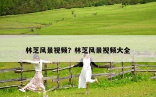 林芝風(fēng)景視頻？林芝風(fēng)景視頻大全