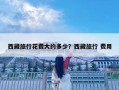 西藏旅行花費(fèi)大約多少？西藏旅行 費(fèi)用