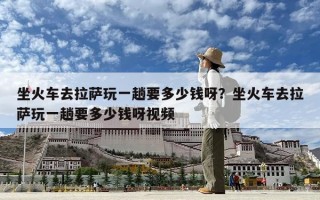 坐火車去拉薩玩一趟要多少錢呀？坐火車去拉薩玩一趟要多少錢呀視頻