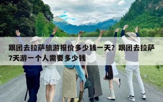 跟團去拉薩旅游報價多少錢一天？跟團去拉薩7天游一個人需要多少錢
