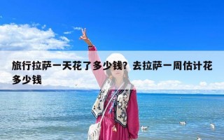 旅行拉薩一天花了多少錢？去拉薩一周估計花多少錢