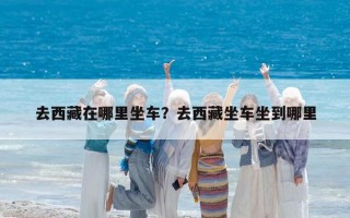 去西藏在哪里坐車？去西藏坐車坐到哪里