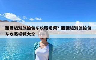 西藏旅游旅拍包車攻略視頻？西藏旅游旅拍包車攻略視頻大全