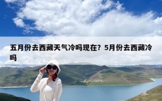 五月份去西藏天氣冷嗎現(xiàn)在？5月份去西藏冷嗎
