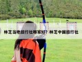 林芝當地旅行社哪家好？林芝中國旅行社