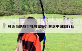 林芝當地旅行社哪家好？林芝中國旅行社