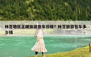 林芝地區正規旅游包車價格？林芝旅游包車多少錢