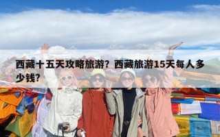 西藏十五天攻略旅游？西藏旅游15天每人多少錢?