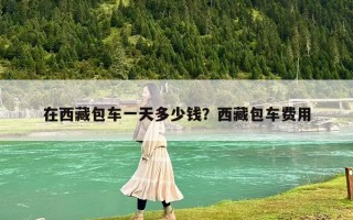 在西藏包車一天多少錢？西藏包車費(fèi)用