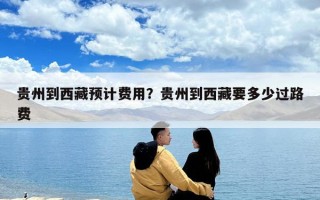 貴州到西藏預計費用？貴州到西藏要多少過路費