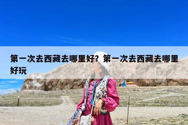 第一次去西藏去哪里好？第一次去西藏去哪里好玩-第1張圖片-歸林旅行網